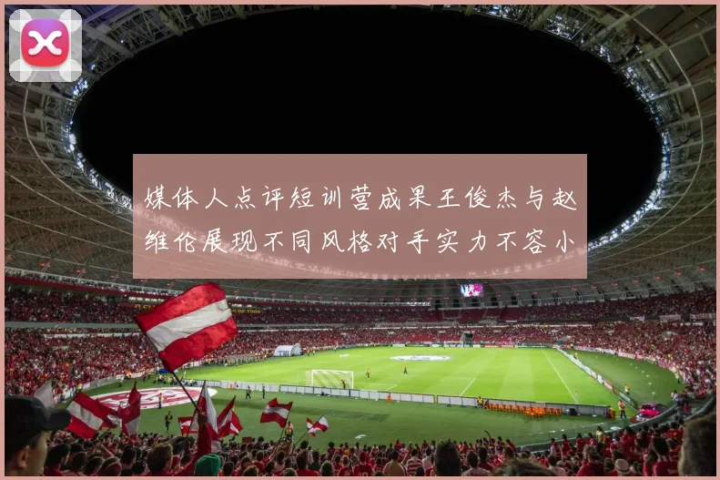媒体人点评短训营成果王俊杰与赵维伦展现不同风格对手实力不容小觑