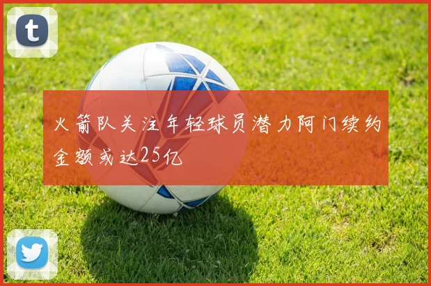 火箭队关注年轻球员潜力阿门续约金额或达25亿