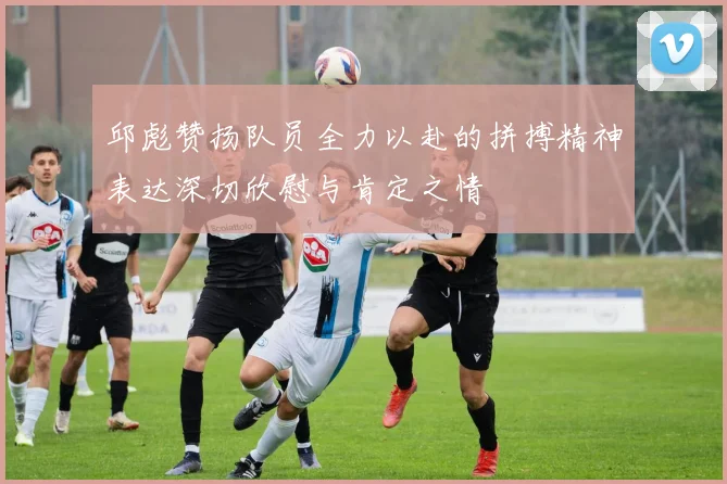 邱彪赞扬队员全力以赴的拼搏精神表达深切欣慰与肯定之情