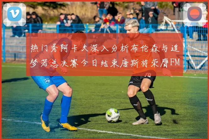 热门秀阿卡夫深入分析布伦森与追梦若总决赛今日结束唐斯将荣膺FMVP