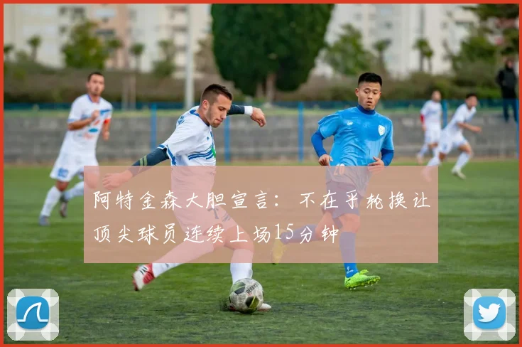 阿特金森大胆宣言：不在乎轮换让顶尖球员连续上场15分钟