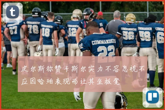 皮尔斯称赞卡斯尔实力不容忽视不应因哈珀表现而让其坐板凳