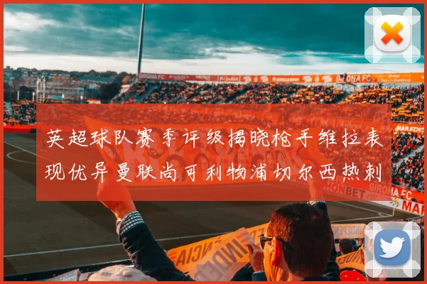 英超球队赛季评级揭晓枪手维拉表现优异曼联尚可利物浦切尔西热刺需努力