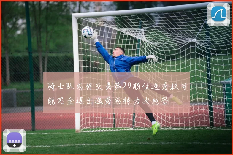 骑士队或将交易第29顺位选秀权可能完全退出选秀或转为次轮签