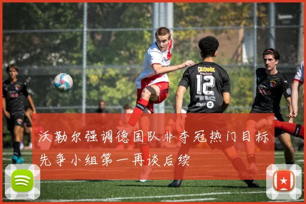 沃勒尔强调德国队非夺冠热门目标先争小组第一再谈后续