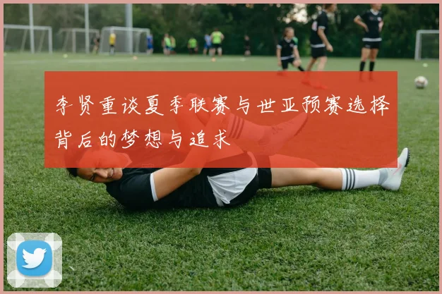 李贤重谈夏季联赛与世亚预赛选择背后的梦想与追求