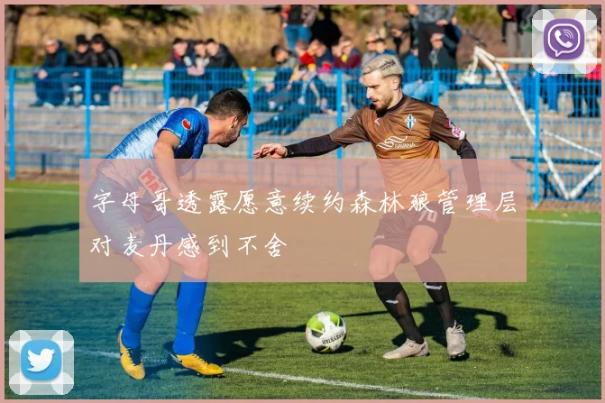 字母哥透露愿意续约森林狼管理层对麦丹感到不舍
