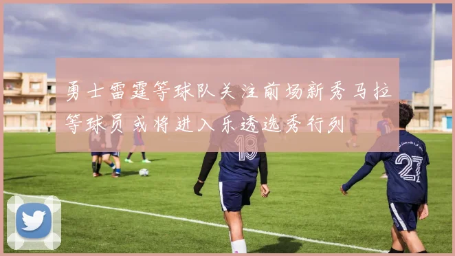 勇士雷霆等球队关注前场新秀马拉等球员或将进入乐透选秀行列