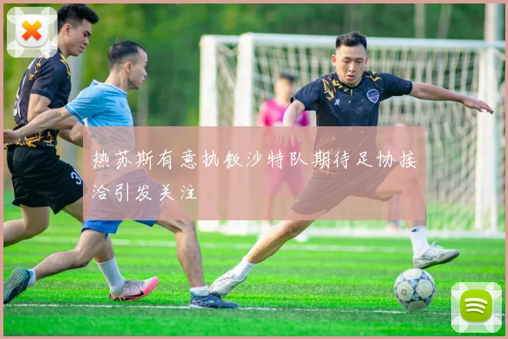 热苏斯有意执教沙特队期待足协接洽引发关注