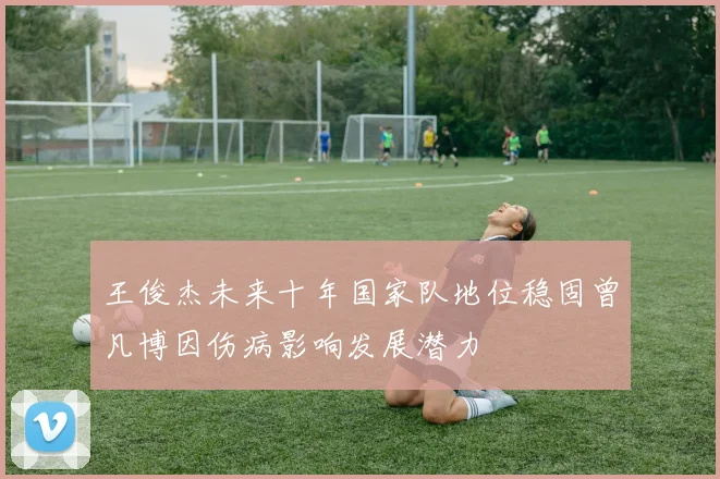 王俊杰未来十年国家队地位稳固曾凡博因伤病影响发展潜力