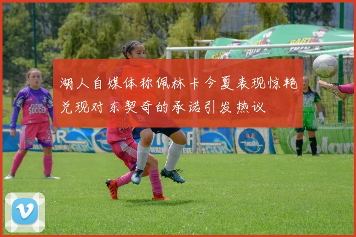 湖人自媒体称佩林卡今夏表现惊艳兑现对东契奇的承诺引发热议