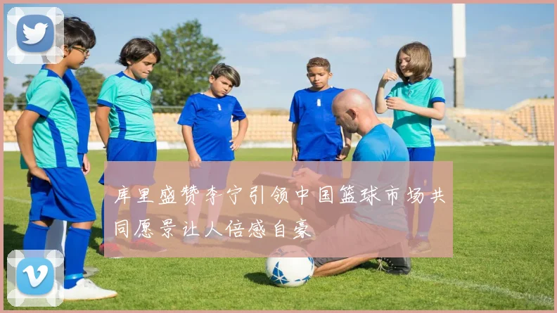 库里盛赞李宁引领中国篮球市场共同愿景让人倍感自豪