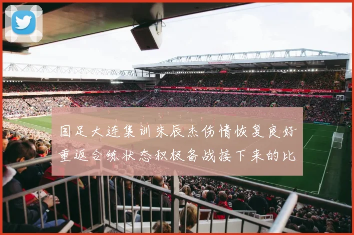 国足大连集训朱辰杰伤情恢复良好重返合练状态积极备战接下来的比赛