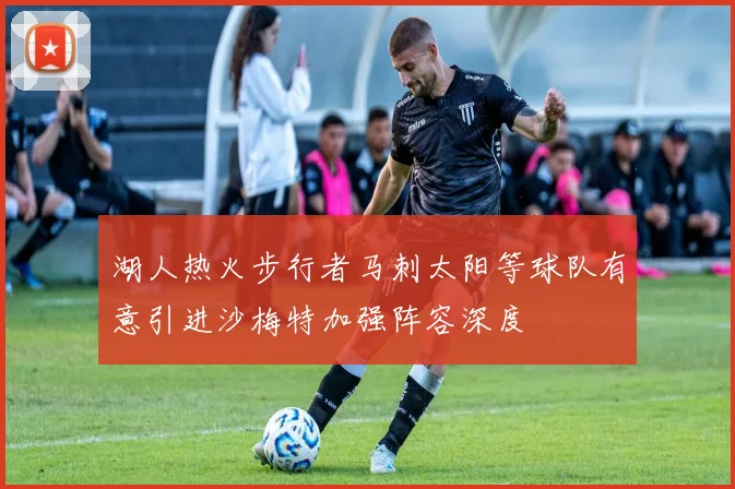 湖人热火步行者马刺太阳等球队有意引进沙梅特加强阵容深度