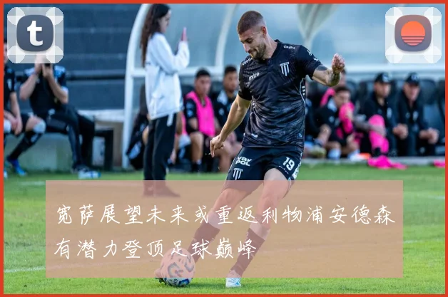 宽萨展望未来或重返利物浦安德森有潜力登顶足球巅峰