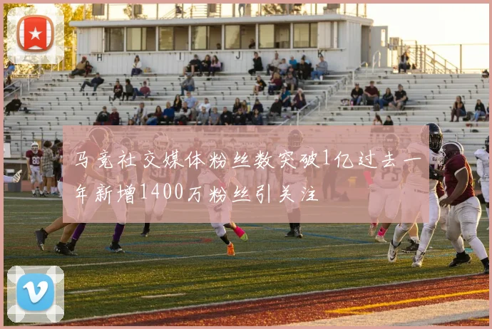 马竞社交媒体粉丝数突破1亿过去一年新增1400万粉丝引关注